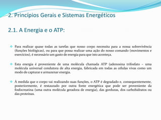 2. Princípios Gerais e Sistemas Energéticos
2.1. A Energia e o ATP:
 Para realizar quase todas as tarefas que nosso corpo necessita para a nossa sobrevivência
(funções biológicas), ou para que possa realizar uma ação do nosso comando (movimentos e
exercícios), é necessário um gasto de energia para que isto aconteça.
 Esta energia é proveniente de uma molécula chamada ATP (adenosina trifosfato – uma
molécula universal condutora de alta energia, fabricada em todas as células vivas como um
modo de capturar e armazenar energia.
 À medida que o corpo vai realizando suas funções, o ATP é degradado e, consequentemente,
posteriormente, é restaurado por outra fonte energética que pode ser proveniente da
fosfocreatina (uma outra molécula geradora de energia), das gorduras, dos carbohidratos ou
das proteínas.
 