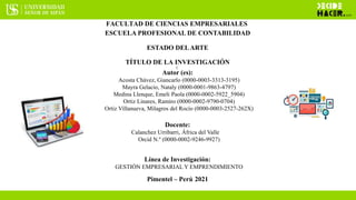 FACULTAD DE CIENCIAS EMPRESARIALES
ESCUELA PROFESIONAL DE CONTABILIDAD
ESTADO DELARTE
TÍTULO DE LA INVESTIGACIÓN
(
Autor (es):
Acosta Chávez, Giancarlo (0000-0003-3313-3195)
Mayra Gelacio, Nataly (0000-0001-9863-4797)
Medina Llenque, Emeli Paola (0000-0002-5922_5904)
Ortiz Linares, Ramiro (0000-0002-9790-0704)
Ortiz Villanueva, Milagros del Rocío (0000-0003-2527-262X)
Docente:
Calanchez Urribarri, África del Valle
Orcid N.º (0000-0002-9246-9927)
Línea de Investigación:
GESTIÓN EMPRESARIAL Y EMPRENDIMIENTO
Pimentel – Perú 2021
 