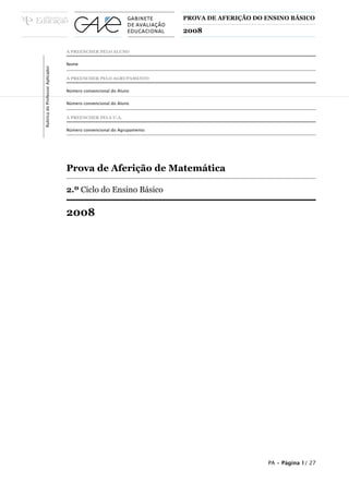 PROVA DE AFERIÇÃO DO ENSINO BÁSICO
2008
A PREENCHER PELO ALUNO
Nome
A PREENCHER PELO AGRUPAMENTO
Número convencional do Aluno
Número convencional do Aluno
A PREENCHER PELA U.A.
Número convencional do Agrupamento
Prova de Aferição de Matemática
2.º Ciclo do Ensino Básico
2008
RubricadoProfessorAplicador
PA • Página 1/ 27
 