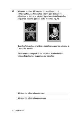 PA • Página 18 / 27
15. A Leonor encheu 12 páginas do seu álbum com
18 fotografias. As fotografias são de dois tamanhos
diferentes e, em cada página, só cabem duas fotografias
pequenas ou uma grande, como mostra a figura.
Quantas fotografias grandes e quantas pequenas colocou a
Leonor no álbum?
Explica como chegaste à tua resposta. Podes fazê-lo
utilizando palavras, esquemas ou cálculos.
Número de fotografias grandes: _____________________
Número de fotografias pequenas: ____________________
 