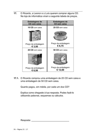 PA • Página 20 / 27
17. O Ricardo, a Leonor e o Luís querem comprar alguns CD.
Na loja de informática viram a seguinte tabela de preços.
Embalagens de
CD com caixa
Embalagens de
CD sem caixa
10 CD com caixa
Preço da embalagem
€ 3,50
25 CD sem caixa
Preço da embalagem
€ 6,75
20 CD com caixa
Preço da embalagem
€ 6,50
50 CD sem caixa
Preço da embalagem
€ 12,00
17.1. O Ricardo comprou uma embalagem de 25 CD sem caixa e
uma embalagem de 50 CD sem caixa.
Quanto pagou, em média, por cada um dos CD?
Explica como chegaste à tua resposta. Podes fazê-lo
utilizando palavras, esquemas ou cálculos.
Resposta: ______________________________
 
