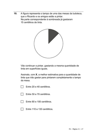 PA • Página 23 / 27
19. A figura representa o tampo de uma das mesas da ludoteca,
que o Ricardo e os amigos estão a pintar.
Na parte correspondente à sombreada já gastaram
15 centilitros de tinta.
Vão continuar a pintar, gastando a mesma quantidade de
tinta em superfícies iguais.
Assinala, com X, a melhor estimativa para a quantidade de
tinta que irão gastar para pintarem completamente o tampo
da mesa.
□ Entre 20 e 40 centilitros.
□ Entre 50 e 70 centilitros.
□ Entre 80 e 100 centilitros.
□ Entre 110 e 130 centilitros.
 