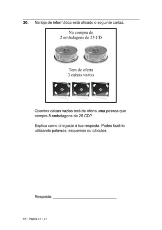 PA • Página 24 / 27
20. Na loja de informática está afixado o seguinte cartaz.
Quantas caixas vazias terá de oferta uma pessoa que
compre 8 embalagens de 25 CD?
Explica como chegaste à tua resposta. Podes fazê-lo
utilizando palavras, esquemas ou cálculos.
Resposta: ______________________________
Na compra de
2 embalagens de 25 CD
Tem de oferta
3 caixas vazias
 