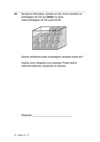 PA • Página 26 / 27
22. Na loja de informática, durante um dia, foram vendidas as
embalagens de CD que faltam na caixa.
Cada embalagem de CD custa €6,00.
Quanto receberam pelas embalagens vendidas nesse dia?
Explica como chegaste à tua resposta. Podes fazê-lo
utilizando palavras, esquemas ou cálculos.
Resposta: ______________________________
 