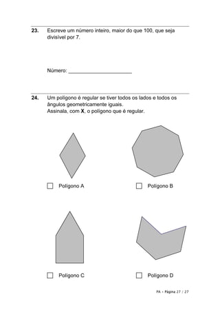 PA • Página 27 / 27
23. Escreve um número inteiro, maior do que 100, que seja
divisível por 7.
Número: ______________________
24. Um polígono é regular se tiver todos os lados e todos os
ângulos geometricamente iguais.
Assinala, com X, o polígono que é regular.
□ Polígono A □ Polígono B
□ Polígono C □ Polígono D
 