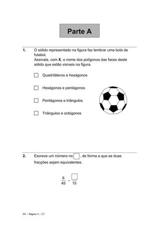 PA • Página 4 / 27
Parte A
1. O sólido representado na figura faz lembrar uma bola de
futebol.
Assinala, com X, o nome dos polígonos das faces deste
sólido que estão visíveis na figura.
□ Quadriláteros e hexágonos
□ Hexágonos e pentágonos
□ Pentágonos e triângulos
□ Triângulos e octógonos
2. Escreve um número no , de forma a que as duas
fracções sejam equivalentes.
=
6
45 15
 