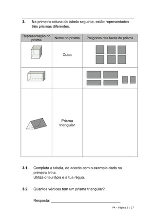 PA • Página 5 / 27
3. Na primeira coluna da tabela seguinte, estão representados
três prismas diferentes.
3.1. Completa a tabela, de acordo com o exemplo dado na
primeira linha.
Utiliza o teu lápis e a tua régua.
3.2. Quantos vértices tem um prisma triangular?
Resposta: __________________________________
Representação do
prisma
Nome do prisma Polígonos das faces do prisma
Cubo
Prisma
triangular
 