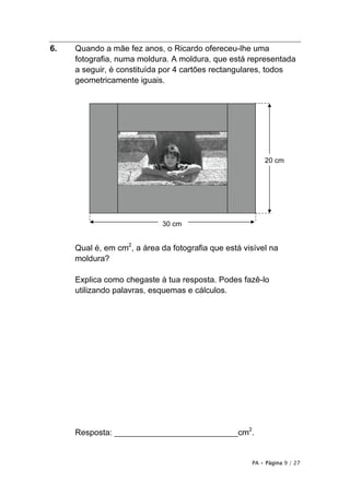 PA • Página 9 / 27
6. Quando a mãe fez anos, o Ricardo ofereceu-lhe uma
fotografia, numa moldura. A moldura, que está representada
a seguir, é constituída por 4 cartões rectangulares, todos
geometricamente iguais.
Qual é, em cm2
, a área da fotografia que está visível na
moldura?
Explica como chegaste à tua resposta. Podes fazê-lo
utilizando palavras, esquemas e cálculos.
Resposta: ___________________________cm2
.
20 cm
30 cm
 