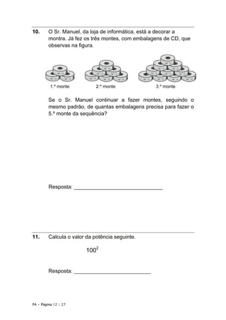 PA • Página 12 / 27
10. O Sr. Manuel, da loja de informática, está a decorar a
montra. Já fez os três montes, com embalagens de CD, que
observas na figura.
1.º monte 2.º monte 3.º monte
Se o Sr. Manuel continuar a fazer montes, seguindo o
mesmo padrão, de quantas embalagens precisa para fazer o
5.º monte da sequência?
Resposta: ______________________________
11. Calcula o valor da potência seguinte.
1002
Resposta: __________________________
 