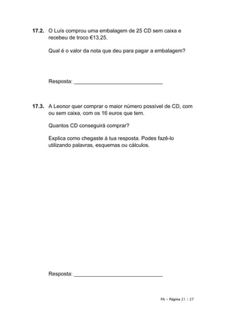 PA • Página 21 / 27
17.2. O Luís comprou uma embalagem de 25 CD sem caixa e
recebeu de troco €13,25.
Qual é o valor da nota que deu para pagar a embalagem?
Resposta: ______________________________
17.3. A Leonor quer comprar o maior número possível de CD, com
ou sem caixa, com os 16 euros que tem.
Quantos CD conseguirá comprar?
Explica como chegaste à tua resposta. Podes fazê-lo
utilizando palavras, esquemas ou cálculos.
Resposta: ______________________________
 