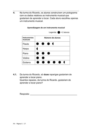 PA • Página 6 / 27
4. Na turma do Ricardo, os alunos construíram um pictograma
com os dados relativos ao instrumento musical que
gostariam de aprender a tocar. Cada aluno escolheu apenas
um instrumento musical.
Aprendizagem de um instrumento musical
Legenda: = 2 alunos
Instrumentos
musicais
Número de alunos
Flauta
Harpa
Piano
Violino
Guitarra
4.1. Da turma do Ricardo, só duas raparigas gostariam de
aprender a tocar piano.
Quantos rapazes, da turma do Ricardo, gostariam de
aprender a tocar piano?
Resposta: _______________________________________
 
