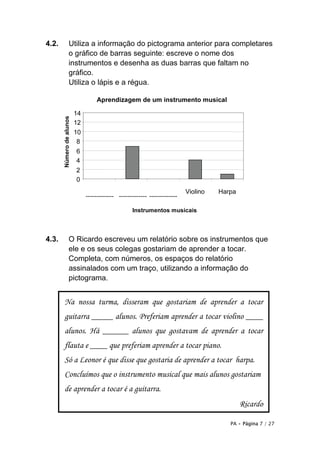 PA • Página 7 / 27
4.2. Utiliza a informação do pictograma anterior para completares
o gráfico de barras seguinte: escreve o nome dos
instrumentos e desenha as duas barras que faltam no
gráfico.
Utiliza o lápis e a régua.
4.3. O Ricardo escreveu um relatório sobre os instrumentos que
ele e os seus colegas gostariam de aprender a tocar.
Completa, com números, os espaços do relatório
assinalados com um traço, utilizando a informação do
pictograma.
Na nossa turma, disseram que gostariam de aprender a tocar
guitarra _____ alunos. Preferiam aprender a tocar violino ____
alunos. Há ______ alunos que gostavam de aprender a tocar
flauta e ____ que preferiam aprender a tocar piano.
Só a Leonor é que disse que gostaria de aprender a tocar harpa.
Concluímos que o instrumento musical que mais alunos gostariam
de aprender a tocar é a guitarra.
Ricardo
Aprendizagem de um instrumento musical
0
2
4
6
8
10
12
14
------------- ------------- -------------
Violino Harpa
Númerodealunos
Instrumentos musicais
 