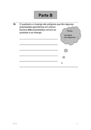 Parte B

10.    O quadrado e o losango são polígonos que têm algumas
       propriedades geométricas em comum.
       Escreve três propriedades comuns ao            Pensa:
       quadrado e ao losango.
                                                  nos lados;
       ________________________________           nas diagonais;
                                                  …

       ________________________________

       ________________________________

       ________________________________

       ________________________________

       _________________________________________________




PA-M                                                               13
 