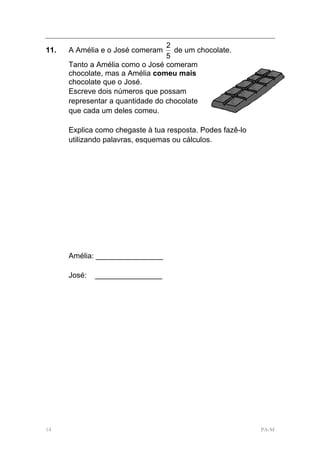 2
11.   A Amélia e o José comeram     de um chocolate.
                                  5
      Tanto a Amélia como o José comeram
      chocolate, mas a Amélia comeu mais
      chocolate que o José.
      Escreve dois números que possam
      representar a quantidade do chocolate
      que cada um deles comeu.

      Explica como chegaste à tua resposta. Podes fazê-lo
      utilizando palavras, esquemas ou cálculos.




      Amélia: ________________

      José:   ________________




14                                                          PA-M
 