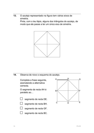 13.   O azulejo representado na figura tem vários eixos de
      simetria.
      Pinta, com o teu lápis, alguns dos triângulos do azulejo, de
      modo que ele passe a ter um único eixo de simetria.




14.   Observa de novo o esquema do azulejo.
                                          A            H             G
      Completa a frase seguinte,
      assinalando a alternativa
      correcta.
      O segmento de recta AH é
                                          B                          F
      paralelo ao…


      □   segmento de recta DE.
                                                                     E
      □   segmento de recta BH.
                                           C           D

      □   segmento de recta GF.

      □   segmento de recta BC.




16                                                              PA-M
 