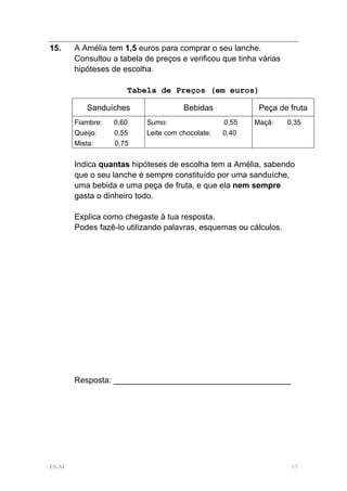 15.    A Amélia tem 1,5 euros para comprar o seu lanche.
       Consultou a tabela de preços e verificou que tinha várias
       hipóteses de escolha.

                     Tabela de Preços (em euros)

          Sanduíches                  Bebidas             Peça de fruta
       Fiambre:   0,60     Sumo:                  0,55   Maçã:     0,35
       Queijo:    0,55     Leite com chocolate:   0,40
       Mista:     0,75


       Indica quantas hipóteses de escolha tem a Amélia, sabendo
       que o seu lanche é sempre constituído por uma sanduíche,
       uma bebida e uma peça de fruta, e que ela nem sempre
       gasta o dinheiro todo.

       Explica como chegaste à tua resposta.
       Podes fazê-lo utilizando palavras, esquemas ou cálculos.




       Resposta: _______________________________________




PA-M                                                                17
 