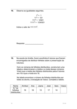 18.   Observa as igualdades seguintes.

                              12 = 1
                           112 = 121
                         1112 = 12321
                       11112 = 1234321

      Indica o valor de 111 1112.




      Resposta: __________________




19.   Na escola da Amélia, foram escolhidos 6 alunos que ficaram
      encarregados de distribuir folhetos sobre a preservação da
      natureza.

      Com os números de folhetos distribuídos, construíram uma
      tabela e determinaram a média e a moda desses números.
      Viram que a média dos folhetos distribuídos pelos 6 alunos
      era 16 e que a moda era 18.

      Na tabela encontras o número de folhetos distribuídos por
      todos os alunos, à excepção do Vasco. Completa a tabela.


   Nome      Amílcar    Ana         Joana   José   Sara    Vasco
   N.º de
  folhetos     16        18          13     17       14
distribuídos




20                                                            PA-M
 