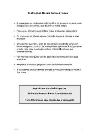 Instruções Gerais sobre a Prova


• A prova deve ser realizada a esferográfica de tinta azul ou preta, com
  excepção dos desenhos, que devem ser feitos a lápis.

• Podes usar borracha, apara-lápis, régua graduada e calculadora.

• Se precisares de alterar alguma resposta, risca-a e escreve a nova
  resposta.

• Em algumas questões, terás de colocar X no quadrado correspon-
  dente à resposta correcta. Se te enganares e puseres X no quadrado
  errado, risca esse quadrado e volta a colocar X no lugar que
  consideras certo.

• Não risques os cálculos e/ou os esquemas que utilizares nas tuas
  respostas.

• Responde a todas as perguntas com o máximo de atenção.

•   Se acabares antes do tempo previsto, deves aproveitar para rever a
    tua prova.




                    A prova consta de duas partes.

              No fim da Primeira Parte, há um intervalo.

            Tens 50 minutos para responder a cada parte.




PA-M                                                                       3
 