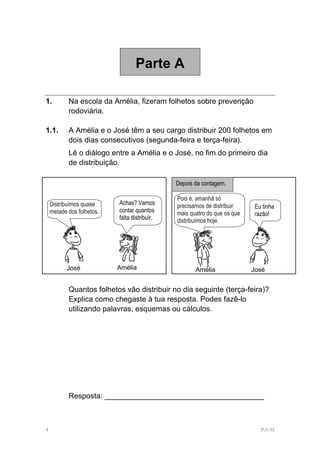 Parte A

1.         Na escola da Amélia, fizeram folhetos sobre prevenção
           rodoviária.

1.1.       A Amélia e o José têm a seu cargo distribuir 200 folhetos em
           dois dias consecutivos (segunda-feira e terça-feira).
           Lê o diálogo entre a Amélia e o José, no fim do primeiro dia
           de distribuição.

                                               Depois da contagem.

                                               Pois é, amanhã só
    Distribuímos quase     Achas? Vamos        precisamos de distribuir     Eu tinha
    metade dos folhetos.   contar quantos      mais quatro do que os que    razão!
                           falta distribuir.   distribuímos hoje.




                                                        Vera




                               Vera




          José             Amélia                     Amélia               José


           Quantos folhetos vão distribuir no dia seguinte (terça-feira)?
           Explica como chegaste à tua resposta. Podes fazê-lo
           utilizando palavras, esquemas ou cálculos.




           Resposta: ______________________________________



4                                                                             PA-M
 