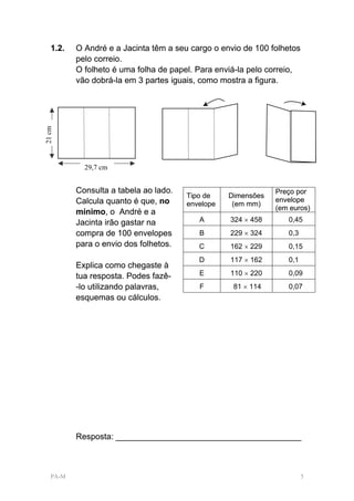 1.2.   O André e a Jacinta têm a seu cargo o envio de 100 folhetos
          pelo correio.
          O folheto é uma folha de papel. Para enviá-la pelo correio,
          vão dobrá-la em 3 partes iguais, como mostra a figura.
21 cm




            29,7 cm


          Consulta a tabela ao lado.                          Preço por
                                       Tipo de    Dimensões
          Calcula quanto é que, no                            envelope
                                       envelope    (em mm)
                                                              (em euros)
          mínimo, o André e a
          Jacinta irão gastar na          A       324 × 458      0,45
          compra de 100 envelopes         B       229 × 324      0,3
          para o envio dos folhetos.      C       162 × 229      0,15
                                          D       117 × 162      0,1
          Explica como chegaste à
          tua resposta. Podes fazê-       E       110 × 220      0,09
          -lo utilizando palavras,        F        81 × 114      0,07
          esquemas ou cálculos.




          Resposta: ________________________________________



   PA-M                                                                 5
 