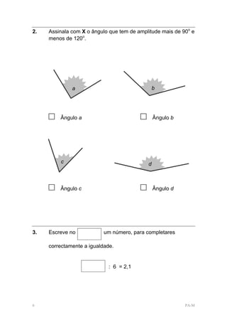 2.   Assinala com X o ângulo que tem de amplitude mais de 90o e
     menos de 120o.




              a                                  b




     □   Ângulo a                        □       Ângulo b




         c                                   d



     □   Ângulo c                        □       Ângulo d




3.   Escreve no            um número, para completares

     correctamente a igualdade.


                             : 6 = 2,1




6                                                           PA-M
 