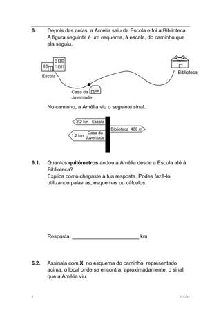 6.       Depois das aulas, a Amélia saiu da Escola e foi à Biblioteca.
         A figura seguinte é um esquema, à escala, do caminho que
         ela seguiu.




                                                                  Biblioteca
       Escola


                   Casa da
                   Juventude

         No caminho, a Amélia viu o seguinte sinal.

                     2,2 km Escola
                                      Biblioteca 400 m
                           Casa da
                   1,2 km Juventude




6.1.     Quantos quilómetros andou a Amélia desde a Escola até à
         Biblioteca?
         Explica como chegaste à tua resposta. Podes fazê-lo
         utilizando palavras, esquemas ou cálculos.




         Resposta: _______________________ km




6.2.     Assinala com X, no esquema do caminho, representado
         acima, o local onde se encontra, aproximadamente, o sinal
         que a Amélia viu.


8                                                                  PA-M
 