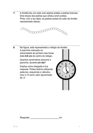 7.     A Amélia fez um colar com pedras pretas e pedras brancas.
       Dois terços das pedras que utilizou eram pretas.
       Pinta, com o teu lápis, as pedras pretas do colar da Amélia
       representado abaixo.




8.     Na figura, está representado o relógio da Amélia.
       A joaninha colocada na
       extremidade do ponteiro das horas
       dista 0,6 cm do centro do relógio.
       Quantos centímetros percorre a
       joaninha, durante um dia?                       12
                                                 11         1
       Explica como chegaste à tua             10               2
       resposta. Podes fazê-lo utilizando     9                     3
       palavras, esquemas e cálculos.
                                               8                4
       Usa 3,14 como valor aproximado              7        5
       de π .
                                                       6




       Resposta: _______________________ cm


PA-M                                                                    9
 