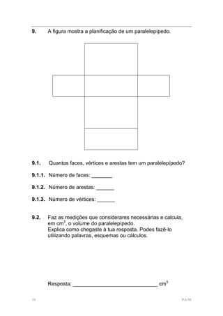 9.     A figura mostra a planificação de um paralelepípedo.




9.1.   Quantas faces, vértices e arestas tem um paralelepípedo?

9.1.1. Número de faces: _______

9.1.2. Número de arestas: ______

9.1.3. Número de vértices: ______


9.2.   Faz as medições que considerares necessárias e calcula,
       em cm3, o volume do paralelepípedo.
       Explica como chegaste à tua resposta. Podes fazê-lo
       utilizando palavras, esquemas ou cálculos.




       Resposta: _____________________________ cm3

10                                                            PA-M
 