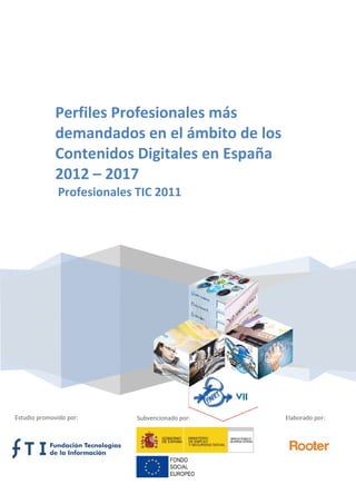  
   
 
 
 
Perfiles Profesionales más 
demandados en el ámbito de los 
Contenidos Digitales en España 
2012 – 2017 
 Profesionales TIC 2011 
 
 
Estudio promovido por:  Subvencionado por:  Elaborado por: 
 