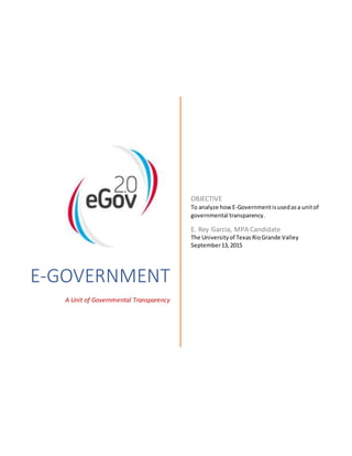 E-GOVERNMENT
A Unit of Governmental Transparency
OBJECTIVE
To analyze how E-Governmentisusedasa unitof
governmental transparency.
E. Rey Garcia, MPA Candidate
The Universityof TexasRioGrande Valley
September13,2015
 