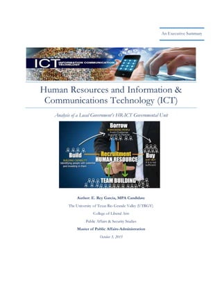 Human Resources and Information &
Communications Technology (ICT)
Analysis of a Local Government’s HR-ICT Governmental Unit
An Executive Summary
Author: E. Rey Garcia, MPA Candidate
The University of Texas Rio Grande Valley (UTRGV)
College of Liberal Arts
Public Affairs & Security Studies
Master of Public Affairs-Administration
October 3, 2015
 