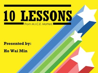 10 LESSONS
         From M.I.C.E. Matters




Presented by:
Ho Wai Min
 