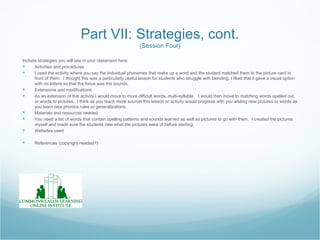 Part VII: Strategies, cont.
                                                              (Session Four)

Include strategies you will use in your classroom here.
     Activities and procedures
     I used the activity where you say the individual phonemes that make up a word and the student matched them to the picture card in
      front of them. I thought this was a particularly useful lesson for students who struggle with blending. I liked that it gave a visual option
      with no letters so that the focus was the sounds.
     Extensions and modifications
     As an extension of this activity I would move to more difficult words, multi-syllable. I would then move to matching words spelled out,
      or words to pictures. I think as you teach more sounds this lesson or activity would progress with you adding new pictures or words as
      you learn new phonics rules or generalizations.
     Materials and resources needed
     You need a list of words that contain spelling patterns and sounds learned as well as pictures to go with them. I created the pictures
      myself and made sure the students new what the pictures were of before starting.
     Websites used

     References (copyright needed?)
 