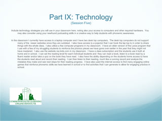 Part IX: Technology
                                                              (Session Five)

Include technology strategies you will use in your classroom here, noting also your access to computers and other required hardware. You
      may also consider using your newfound podcasting skills in a creative way to help students with phonemic awareness.


In the classroom I currently have access to a laptop computer and I have two desk top computers. The desk top computers do not support
       many of the newer websites since they are outdated. I also have access to a pojector that I can hook the lap top to in order to share
       things with the whole class. I also utilize a few computer programs in my classroom. I have an older version of the Lexia program that
       I use with a few of my struggling students to reinforce the phonics pieces we have gone over earlier in the year that they might not
       have mastered. I also use the website raz-kids.com in my classroom. I have a class subscription and the students use it both at
       home and in school. I can set the reading level for each individual students and they can read a book, listen to a book read by a
       fluent reader and/or take a quiz on the book they have read. I also have the ability depending on the students home access to have
       the students read aloud and record their reading. I can then listen to their reading, much like a running record and analyze the
       mistakes they make and see next steps for their reading progress. I have also used the internet access to find many engaging online
       games that reinforce phonemic skills we have learned in school or to find activities that I can generate to allow for engaging practice in
       school.
 