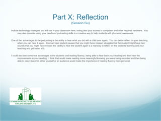 Part X: Reflection
                                                             (Session Six)

Include technology strategies you will use in your classroom here, noting also your access to computers and other required hardware. You
      may also consider using your newfound podcasting skills in a creative way to help students with phonemic awareness.


One of the advantages to the podcasting is the ability to hear what you did with a child over again. You can better reflect on your teaching,
     when you can hear it again. You can hear student pauses that you might have missed, struggles that the student might have had,
     sounds that you might have missed the ability to hear the student again is a real way to reflect on the students learning and your
     teaching and get better at it.


I could also see some real advantages to the students oral reading fluency, being able to hear back your reading and then hear the
       improvements in your reading. I think that would make reading more meaningful knowing you were being recorded and then being
       able to play it back for either yourself or an audience would make the importance of reading fluency more personal.
 