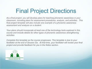 Final Project Directions
As a final project, you will develop plans for teaching phonemic awareness in your
classroom, including plans for assessment procedures, analysis, and activities. This
final project template will also include one example of a phonemic awareness
assessment and analysis on a student.

Your plans should incorporate at least one of the technology tools explored in this
course and include details for other types of phonemic awareness strengthening
activities.

Complete this template as the course progresses. This template is due to your
facilitator at the end of Session Six. At that time, your facilitator will review your final
project and provide feedback for you in the Notes section.
 