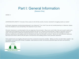 Part I: General Information
                                                           (Session One)

GRADE: 2




LESSON BLOCK LENGTH: 15 minutes 5 time a week, for the first few months of school, extended for struggling readers as needed


Is Phonemic Awareness currently being addressed in your classroom? If so, how? If you are not currently teaching in a classroom, please
fill out this template as if you are teaching in the classroom of your choice.


Phonemic Awareness is currently taught at the very beginning of second grade. We go over a set of skills that can be used to spell words.
I Spend time at the beginning of the year teaching students how they can represent sounds with tiles or fingers to help them sound out
words. This helps them to identify the individual phonemes in words. As the year goes on we learn some more strategies to enforce
phonemic awareness as the spelling words are introduced each week from the given curriculum. We go over some phonemic awareness
each day but its tends to fade as the year goes on and become more spelling practice versus phonemic awareness.


Some students who are struggling will spend more time on phonemic awareness activities. Making sure they can blend letters together, clap
out syllables, sort words by the number of syllables, match pictures to words, sort words by phoneme types and other such phonemic
awareness activities.
 