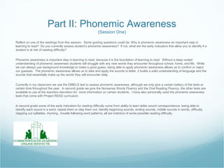 Part II: Phonemic Awareness
                                                            (Session One)

Reflect on one of the readings from this session. Some guiding questions could be: Why is phonemic awareness an important step in
learning to read? Do you currently assess student’s phonemic awareness? If not, what are the early indicators that allow you to identify if a
student is at risk of reading difficulty?


Phonemic awareness is important step in learning to read, because it is the foundation of learning to read. Without a deep rooted
understanding of phonemic awareness students will struggle with any new words they encounter throughout school, home, and life. While
we can always use background knowledge to make a good guess, being able to apply phonemic awareness allows us to confirm or reject
our guesses. The phonemic awareness allows us to take and apply the sounds to letter, it builds a solid understanding of language and the
sounds that essentially make up the words they will encounter daily.


Currently in my classroom we use the DIBELS test to assess phonemic awareness, although we only give a certain battery of the tests at
certain time throughout the year. In second grade we give the Nonsense Words Fluency and the Oral Reading Fluency, the other tests are
available to use at the teachers discretion for more information on certain students. I have also personally used the phonemic awareness
tests that come with Project READ curriculum.


In second grade some of the early indicators for reading difficulty come from ability to learn letter sound correspondence, being able to
identify each sound in a word, repeat them or clap them out, identify beginning sounds, ending sounds, middle sounds in words, difficulty
clapping out syllables, rhyming , trouble following word patterns; all are indictors of some possible reading difficulty.
 