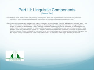 Part III: Linguistic Components
                                                                (Session Two)

From the Yopp article, which activities look promising and intriguing? Which ones might be easiest to incorporate into your current
      curriculum? Which activities, before assessing your students, do you think would benefit your classroom most?


I found the most promising activity was the activity in which the student works on blending. I find this skill particularly difficult to teach. I find
      that it is often tedious and I often feel as if I am getting no where saying each individual phoneme over and over again to have the
      student try to blend the phonemes into a word. I was very intrigued by the activity that had the teacher say the phonemes and the
      student match the phoneme sounds to the picture card that represented the word the teacher was saying the phonemes for. I really
      liked this activity and could see many benefits for it and ways of adapting it as the student progressed. I used it in the classroom and
      liked how it worked. I found that it would be more useful earlier on in the school year as my students have made a lot of progress past
      that stage in learning to read, however I could easily so how useful it could be in the earlier stages of reading development.
 