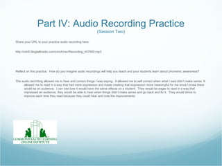 Part IV: Audio Recording Practice
                                                            (Session Two)

Share your URL to your practice audio recording here:


http://cdn5.blogtalkradio.com/cinch/rec/Recording_457600.mp3




Reflect on this practice. How do you imagine audio recordings will help you teach and your students learn about phonemic awareness?


The audio recording allowed me to hear and correct things I was saying. It allowed me to self correct when what I said didn’t make sense. It
     allowed me to read in a way that had more expression and made creating that expression more meaningful for me since I knew there
     would be an audience. I can see how it would have the same effects on a student. They would be eager to read in a way that
     impressed an audience, they would be able to hear when things didn’t make sense and go back and fix it. They would strive to
     improve each time they read because they could hear and note the improvements.
 