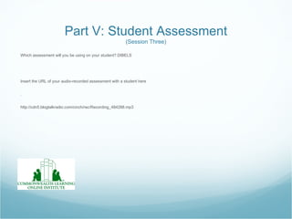Part V: Student Assessment
                                                        (Session Three)

Which assessment will you be using on your student? DIBELS




Insert the URL of your audio-recorded assessment with a student here


.


http://cdn5.blogtalkradio.com/cinch/rec/Recording_484288.mp3
 