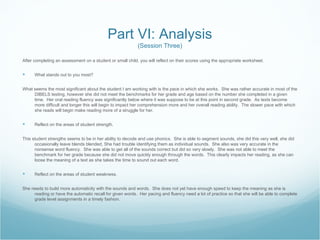Part VI: Analysis
                                                           (Session Three)

After completing an assessment on a student or small child, you will reflect on their scores using the appropriate worksheet.


     What stands out to you most?


What seems the most significant about the student I am working with is the pace in which she works. She was rather accurate in most of the
     DIBELS testing, however she did not meet the benchmarks for her grade and age based on the number she completed in a given
     time. Her oral reading fluency was significantly below where it was suppose to be at this point in second grade. As texts become
     more difficult and longer this will begin to impact her comprehension more and her overall reading ability. The slower pace with which
     she reads will begin make reading more of a struggle for her.


     Reflect on the areas of student strength.


This student strengths seems to be in her ability to decode and use phonics. She is able to segment sounds, she did this very well, she did
      occasionally leave blends blended, She had trouble identifying them as individual sounds. She also was very accurate in the
      nonsense word fluency. She was able to get all of the sounds correct but did so very slowly. She was not able to meet the
      benchmark for her grade because she did not move quickly enough through the words. This clearly impacts her reading, as she can
      loose the meaning of a text as she takes the time to sound out each word.


     Reflect on the areas of student weakness.


She needs to build more automaticity with the sounds and words. She does not yet have enough speed to keep the meaning as she is
     reading or have the automatic recall for given words. Her pacing and fluency need a lot of practice so that she will be able to complete
     grade level assignments in a timely fashion.
 