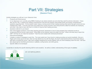 Part VII: Strategies
                                                             (Session Four)

Include strategies you will use in your classroom here.
     Products and Performances
     In my classroom I am currently using DIBELS testing to see where students are and what they need for phonics instruction. I have
      also use the TRC, a reading and reading comprehension test that has students read leveled books and answer comprehension
      questions regarding them. As the student reads I keep a running record of their reading tracking what words they get correct and any
      mistakes they make. I can then look back and analyze the running records to see what phonemic skills the students are employing
      and what I may need to work with them on further to improve their reading accuracy.
     Questions relevant to your lesson
     One of the biggest questions I have when teaching phonemic awareness is how to bring students from individual sounds to
      recognizing that the sounds make words? What skills do the students need to be able to do this? What is the best way to teach this
      skill? And how do you make the transition? Hear the word created with individual phonemes?
     Instructional Strategies
     I employ a variety of strategies to each this; The most useful one I have found is making sounding out words kinesthetic. We put a
      finger up for every sound we hear, when we hear blends we mix with the finger, the short vowel sounds all have movements that go
      with them to symbol the sound. I also have modeled sweeping the sounds together with you hand sweeping under the word. We have
      also played games identifying phonemes or syllables, sorting words, and other games.
     Specific Skills to be developed


I would like to develop the specific blending skill for some students. As well as a better understanding of the types of syllables


                                  and and dipthong patterns.
 