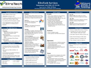 EfroTech Services Muhammad Asif (MB-1-07-52130) Supervised by:  Fahd Ali Raza  PAF Karachi Institute of Economics and Technology Introduction of  EfroTech ,[object Object],[object Object],[object Object],[object Object],[object Object],[object Object],Product and Services ,[object Object],[object Object],[object Object],[object Object],[object Object],[object Object],SWOT Analysis ,[object Object],[object Object],[object Object],[object Object],[object Object],[object Object],[object Object],[object Object],[object Object],[object Object],Recent Projects Contact Information Believe in building long term relationship with their customers.  “ Reckitt Benckiser” since 5 years,  in13 Countries. Mr. Nadir Khan Feroz ,[object Object],[object Object],[object Object],[object Object],[object Object],[object Object],[object Object],[object Object],[object Object],[object Object],[object Object],[object Object],[object Object],[object Object],[object Object],[object Object],[object Object],[object Object],[object Object],[object Object],[object Object],[object Object],[object Object],[object Object],Major Clients Services As a leading IT company, EfroTech provides customized & packaged web and client-server based Marketing, HR  management  and Supply Chain software solutions. Jan, 2011 Orient Textile  selects eMage, the creative division of  EfroTech for launch of its website  Dec, 2010 EfroTech  wins the bid to implement TimeTrax attendance solution in Otsuka Pakistan  Oct, 2010 EfroTech  selected for renewed contract with  HRMS solution to CNBC & SAMAA  TV Future Prospects Major Projects ,[object Object],[object Object],[object Object],[object Object],[object Object],[object Object],[object Object],[object Object],[object Object],[object Object],[object Object],[object Object],Products Have developed scalable products for growing enterprises. Products range from generic, off-the-shelf software to highly customized solutions. TimeTrax HR Dashboard, Attendance, Payroll, Leave & Travel management   eMage Web design, Development & hosting for extending your online reach Critical Success Factors ,[object Object],[object Object],[object Object],[object Object],[object Object],Enabling Business Advantage through Technology Suite # 301, Progressive centre, PECHS,  Shara-e-faisal, Karachi-Pakistan  T: (92-21)  34389620-2 F: (92-21)  34389623 WWW.EfroTech.COM 