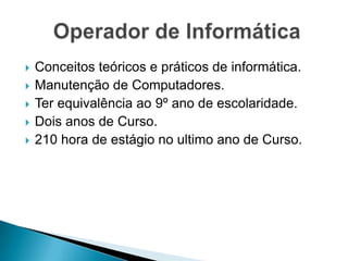    Conceitos teóricos e práticos de informática.
   Manutenção de Computadores.
   Ter equivalência ao 9º ano de escolaridade.
   Dois anos de Curso.
   210 hora de estágio no ultimo ano de Curso.
 
