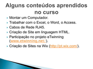    Montar um Computador.
   Trabalhar com o Excel, o Word, o Access.
   Cabos de Rede RJ45.
   Criação de Site em linguagem HTML.
   Participação no projeto eTwinning
    (www.etwinning.net/).
   Criação de Sites na Wix (http://pt.wix.com/).
 