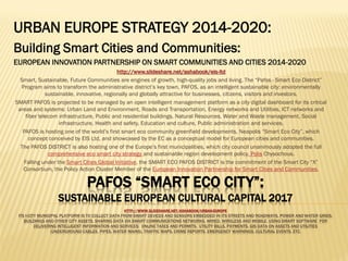 EU Smart URBAN EUROPE STRATEGY:
Building Smart Sustainable Cities and
Communities:
EUROPEAN INNOVATION PARTNERSHIP ON SMART COMMUNITIES AND CITIES
2014-2020
http://www.slideshare.net/ashabook/urban-europehttp://www.slideshare.net/ashabook/urban-europe ; http; http://://www.slideshare.net/ashabook/eis-ltdwww.slideshare.net/ashabook/eis-ltd
Smart, Sustainable, Future Communities are engines of growth, high-quality jobs and living. The “Pafos - Smart Eco District”
Program aims to transform the administrative district’s key town, PAFOS, as an intelligent sustainable city: environmentally
sustainable, innovative, regionally and globally attractive for businesses, citizens, visitors and investors.
SMART AND SUSTAINABLE PAFOS is projected to be managed by an open intelligent management platform as a city digital
dashboard for its critical areas and systems: Urban Land and Environment, Roads and Transportation, Energy networks and
Utilities, ICT networks and fiber telecom infrastructure, Public and residential buildings, Natural Resources, Water and Waste
management, Social infrastructure, Health and safety, Education and culture, Public administration and services.
PAFOS is hosting one of the world’s first smart eco community greenfield developments showcased by the EC as a conceptual
model for European cities and communities.
The PAFOS DISTRICT is also hosting one of the Europe’s first municipalities, which city council unanimously adopted the full
comprehensive eco smart city strategy and sustainable region development policy, Polis Chysochous.
Falling under the Smart Cities Global Initiative, the SMART ECO PAFOS DISTRICT is the commitment of the Smart Eco Community
“X” Consortium, the Policy Action Cluster Member of the European Innovation Partnership for Smart Cities and Communities.
 