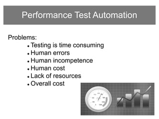 Performance Test Automation
Problems:
 Testing is time consuming
 Human errors
 Human incompetence
 Human cost
 Lack of resources
 Overall cost
 