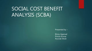 SOCIAL COST BENEFIT
ANALYSIS (SCBA)
Presented by :-
Binoy Agarwal
Prince Kumar
Rounak Modi
 