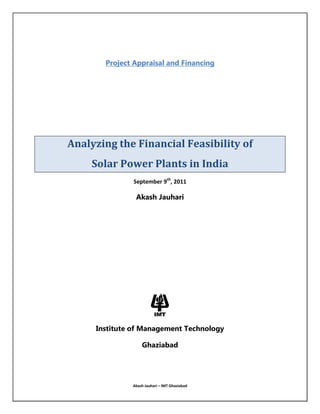 Project Appraisal and Financing<br />Analyzing the Financial Feasibility of<br />Solar Power Plants in India<br />September 9th, 2011<br />Akash Jauhari<br />Institute of Management Technology<br />Ghaziabad<br />Table of Contents<br />1. Background for Solar Power related Industries in India………..................................................3-4<br />               1.1 National Solar Mission................................................................................................3<br />               1.2 Tax, Fiscal & Other Incentives.....................................................................................3<br />               1.3 Photovoltaic Cell & Module Production in India........................................................4<br />               1.4 Solar Power Value Chain & presence in India............................................................4<br />               <br />2. Analyzing Financial Feasibility of Solar PV Power Plant...........................................................5-8<br />               2.1 Specifications of the Project.......................................................................................5<br />               2.2 Cost Structure.............................................................................................................5<br />               2.3 Expected Cash Flows & NPV.......................................................................................6<br />               2.4 Sensitivity Analysis…………………………………………………………………….…………………………6-7<br />               2.5 Scenario Analysis…………………………………………………………………………………………………..7<br />               2.6 Foreign Investment in this Sector........................................................................…...8<br />               2.7 Appropriate time for investment…………………………………………………………………………..8<br />3. Economics for Solar Power in India.......................................................................................9-12<br />               3.1 Present cost levels & comparisons...........................................................................9<br />               3.2 Key drivers for cost reduction................................................................................9-10<br /> 3.3 Grid parity with conventional power....................................................................10-11<br />               3.4 PPA revising policy for government........................................................................12<br />4. Globally operational Solar Power Plants………………………………………………………………………….13-15<br />              4.1 Solar Power in Germany…………………………………………………………………………….……..14-15<br />5. Key Findings & Recommendations……………………………………………………………………………………..16<br />6. Appendix…………………………………………………………………………………………………………………………17-18<br />1. Background for Solar Power related Industries in India<br />1.1 National Solar Mission<br />The National Solar Mission program was initiated by the Government as one of the 8 programs under the National Action Plan for Climate Change by the Prime Minister of India in 2008. In the month of November 2009, the Mission document was released as Jawaharlal Nehru National Solar Mission (JNNSM) and the Mission was formally launched by the Prime Minister on January 11 2010. The JNNSM is neutral to solar technologies and has provision for the development of all viable technologies. Apart from solar PV (crystalline and Thin Film), the already existing technology in India, JNNSM has the provision to develop solar thermal technology for large scale grid connected power plants. . The document emphasizes on the development of grid-connected applications, by offering feed-in tariffs for the power producers. The feed-in tariff is proposed to be extended to 25 years from the earlier duration of 10 years under the GBI Scheme.<br /> PeriodTarget Capacity   Phase I2009-121 - 1.5 GW          Phase II2013-176 - 7 GW       Phase III2017-2220 GW<br />1.2 Tax, Fiscal and other Incentives<br />Current cost structure for solar power makes it impossible to compete in open market. But to develop the technology for the future, government provides certain incentives and rebates to the industry. Such promises are necessary till the PV sector achieves parity with the conventional sources of energy. These are briefly described below:<br />,[object Object]